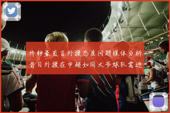 许钟豪直言外援态度问题媒体分析昔日外援在中超如同大爷球队需迎合