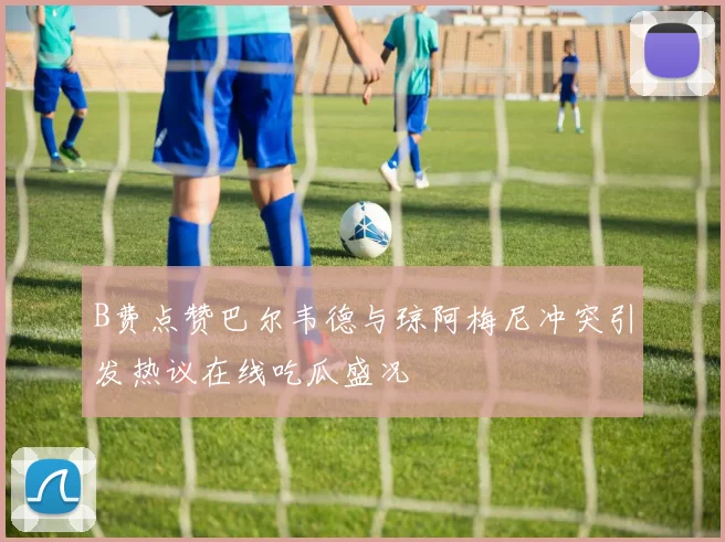 B费点赞巴尔韦德与琼阿梅尼冲突引发热议在线吃瓜盛况