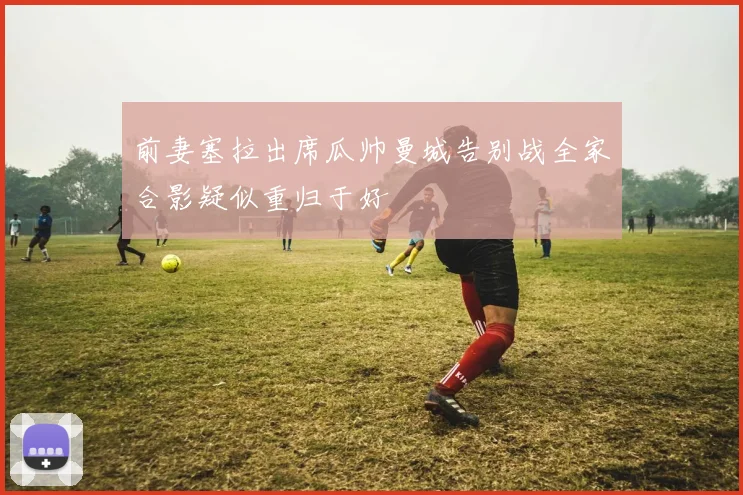 前妻塞拉出席瓜帅曼城告别战全家合影疑似重归于好