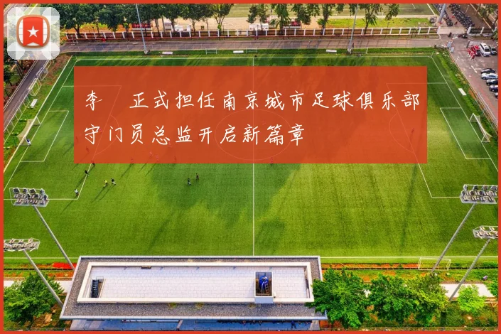 李勣正式担任南京城市足球俱乐部守门员总监开启新篇章