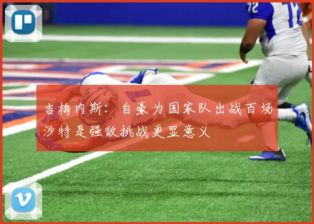 吉梅内斯：自豪为国家队出战百场沙特是强敌挑战更显意义