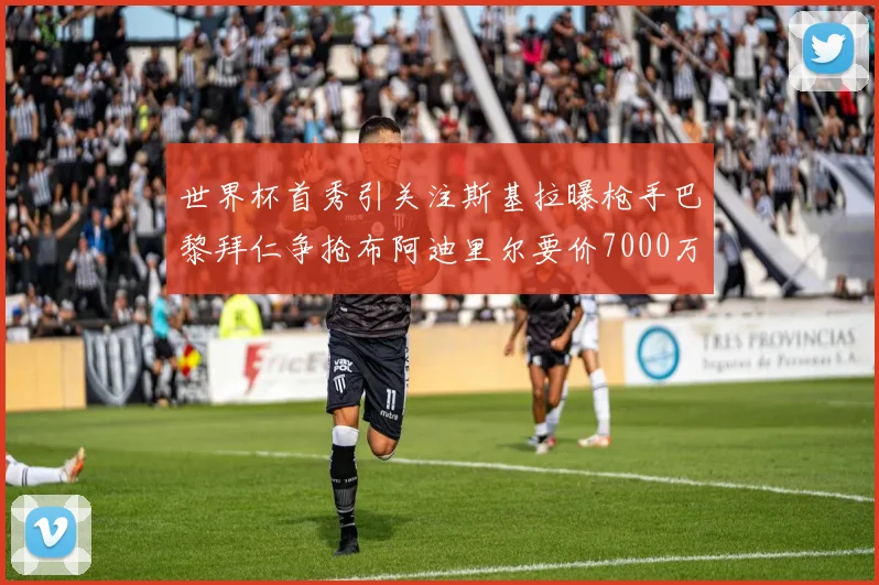 世界杯首秀引关注斯基拉曝枪手巴黎拜仁争抢布阿迪里尔要价7000万欧元