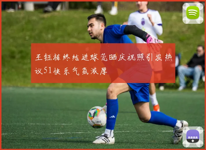 王钰栋终结进球荒晒庆祝照引发热议51快乐气氛浓厚