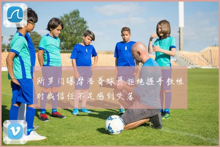 所罗门曝摩洛哥球员拒绝握手教练对我信任不足感到失落
