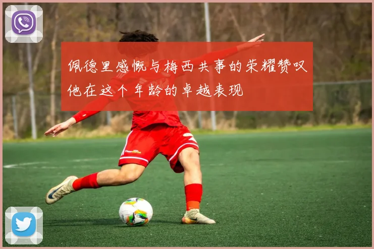 佩德里感慨与梅西共事的荣耀赞叹他在这个年龄的卓越表现