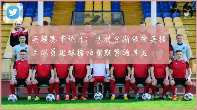英超赛季统计：沃特金斯领衔英格兰球员进球榜帕尔默紧随其后