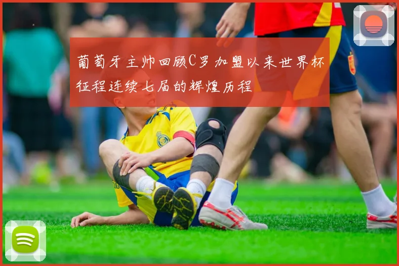 葡萄牙主帅回顾C罗加盟以来世界杯征程连续七届的辉煌历程