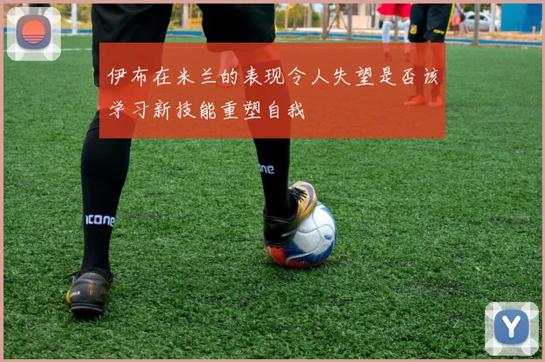 伊布在米兰的表现令人失望是否该学习新技能重塑自我
