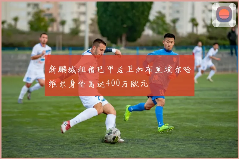 新鹏城租借巴甲后卫加布里埃尔哈维尔身价高达400万欧元