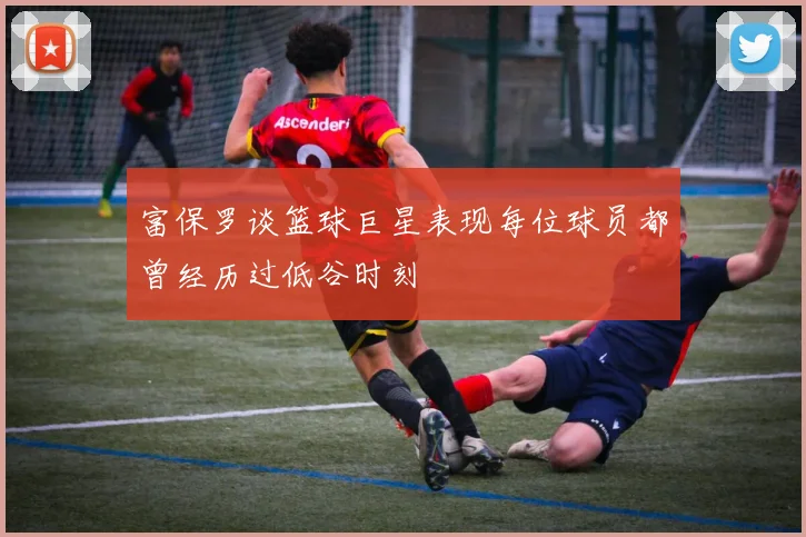富保罗谈篮球巨星表现每位球员都曾经历过低谷时刻