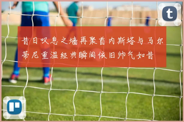 昔日叹息之墙再聚首内斯塔与马尔蒂尼重温经典瞬间依旧帅气如昔