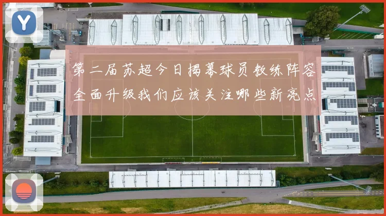 第二届苏超今日揭幕球员教练阵容全面升级我们应该关注哪些新亮点