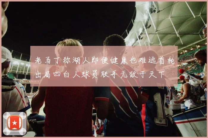 老马丁称湖人即便健康也难逃首轮出局四白人球员联手无敌于天下