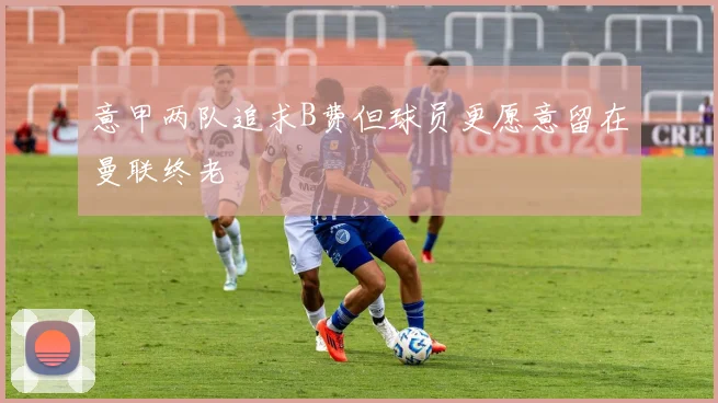 意甲两队追求B费但球员更愿意留在曼联终老