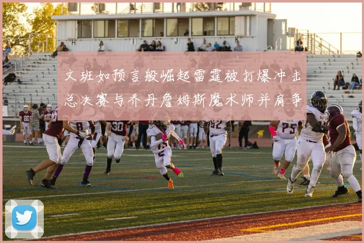 文班如预言般崛起雷霆被打爆冲击总决赛与乔丹詹姆斯魔术师并肩争首冠