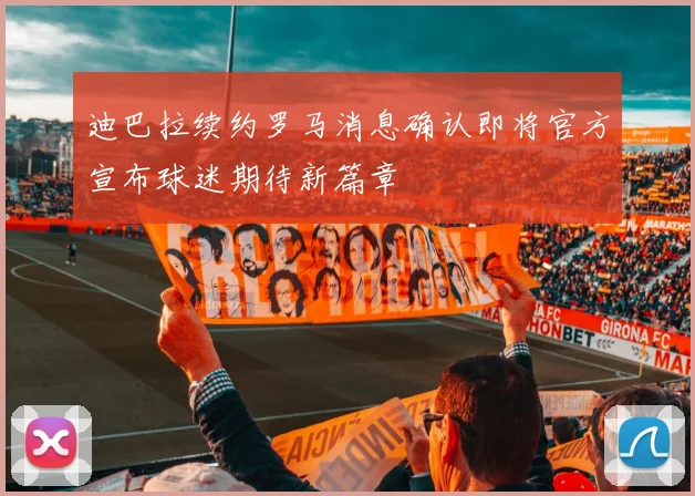 迪巴拉续约罗马消息确认即将官方宣布球迷期待新篇章